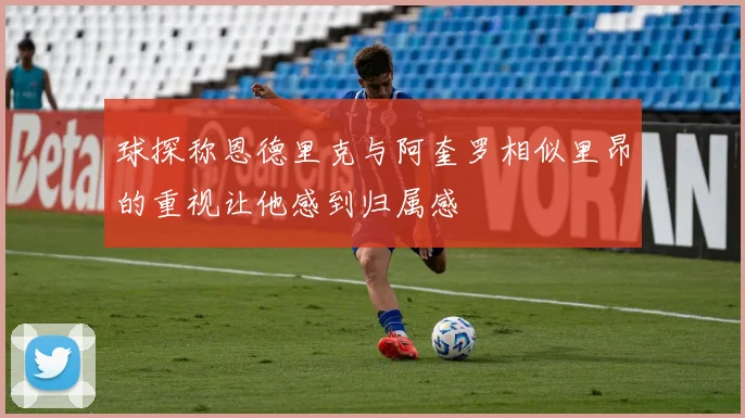 球探称恩德里克与阿奎罗相似里昂的重视让他感到归属感