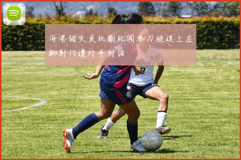 海港错失良机蒯纪闻单刀被追上左脚射门遭对手封堵
