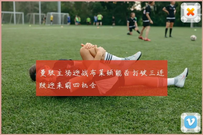 曼联主场迎战布莱顿能否打破三连败迎来前四机会