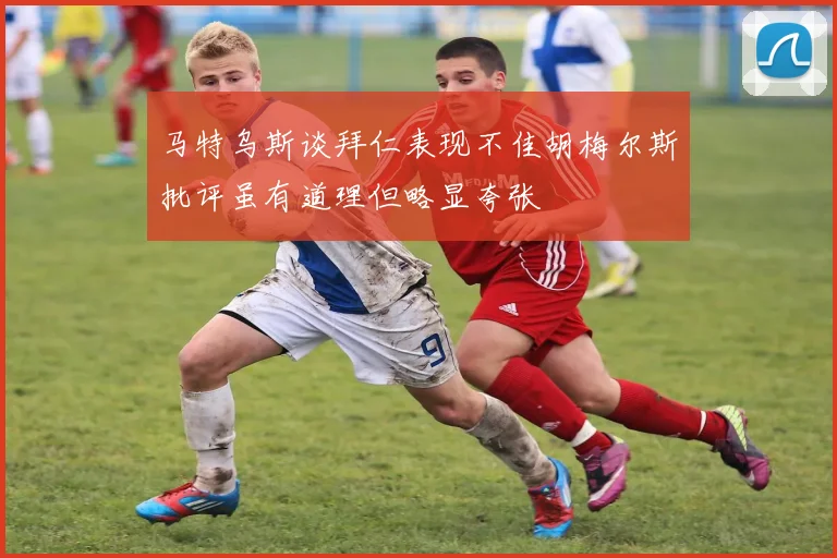 马特乌斯谈拜仁表现不佳胡梅尔斯批评虽有道理但略显夸张
