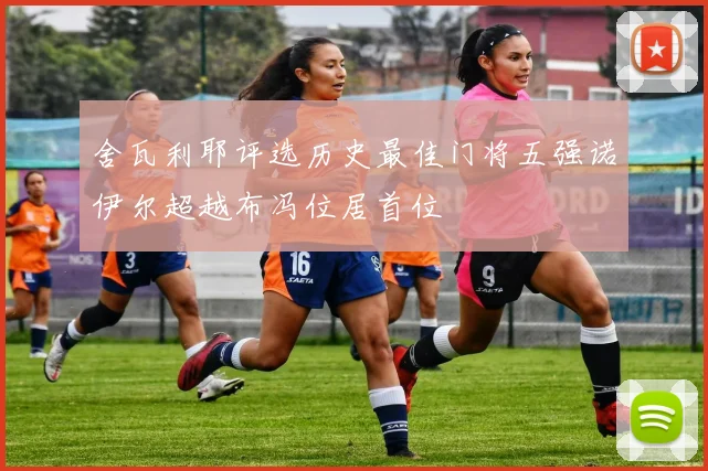 舍瓦利耶评选历史最佳门将五强诺伊尔超越布冯位居首位