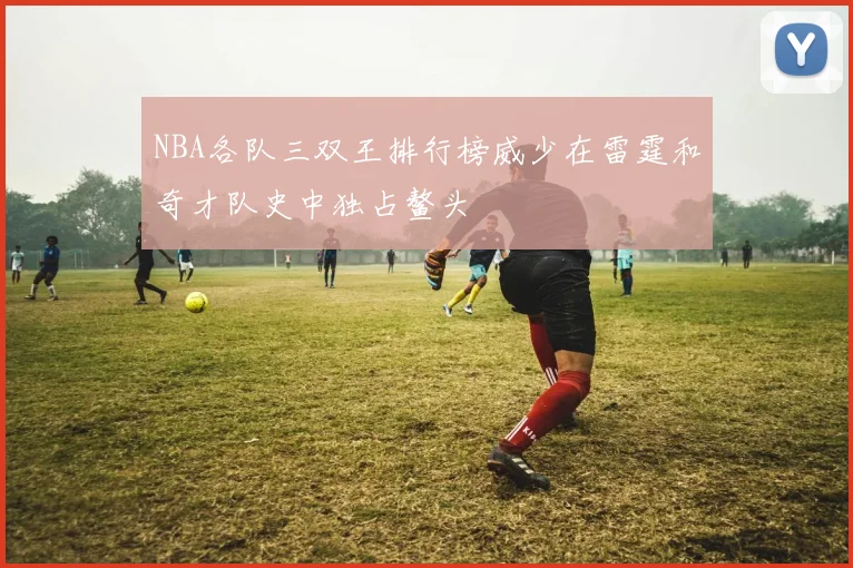 NBA各队三双王排行榜威少在雷霆和奇才队史中独占鳌头