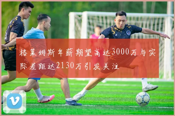 格莱姆斯年薪期望高达3000万与实际差距达2130万引发关注
