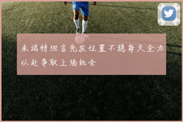 米诺特坦言先发位置不稳每天全力以赴争取上场机会