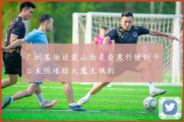 广州客场逆袭山西是否意外徐昕今日表现堪称大魔王级别