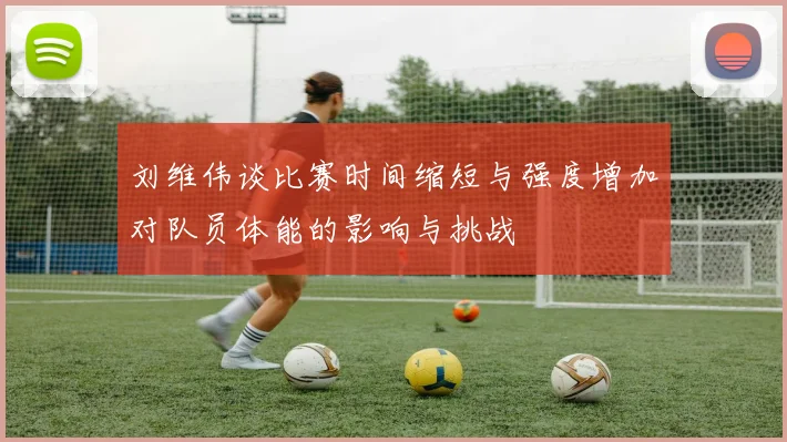 刘维伟谈比赛时间缩短与强度增加对队员体能的影响与挑战