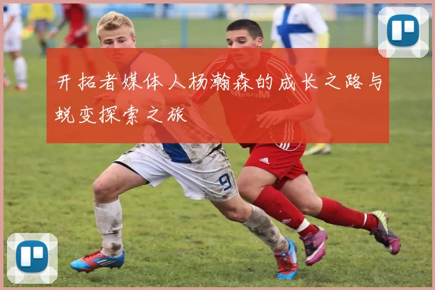 开拓者媒体人杨瀚森的成长之路与蜕变探索之旅