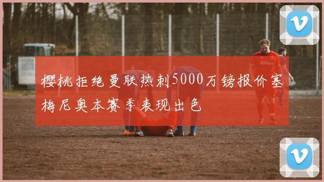 樱桃拒绝曼联热刺5000万镑报价塞梅尼奥本赛季表现出色