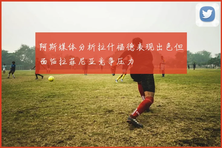 阿斯媒体分析拉什福德表现出色但面临拉菲尼亚竞争压力