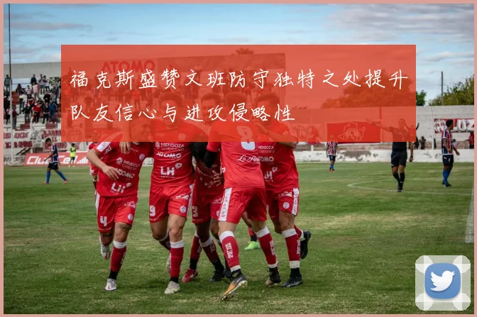 福克斯盛赞文班防守独特之处提升队友信心与进攻侵略性