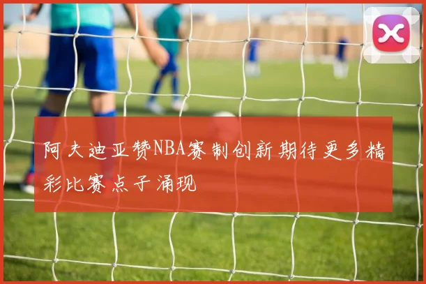 阿夫迪亚赞NBA赛制创新期待更多精彩比赛点子涌现