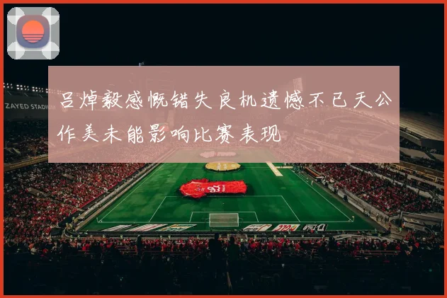 吕焯毅感慨错失良机遗憾不已天公作美未能影响比赛表现