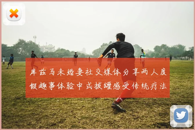 库兹马未婚妻社交媒体分享两人度假趣事体验中式拔罐感受传统疗法魅力