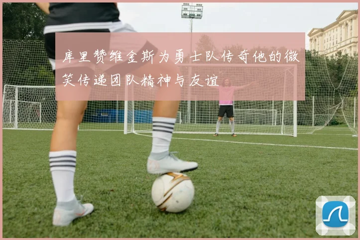 库里赞维金斯为勇士队传奇他的微笑传递团队精神与友谊