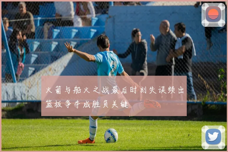 火箭与船火之战最后时刻失误频出篮板争夺成胜负关键