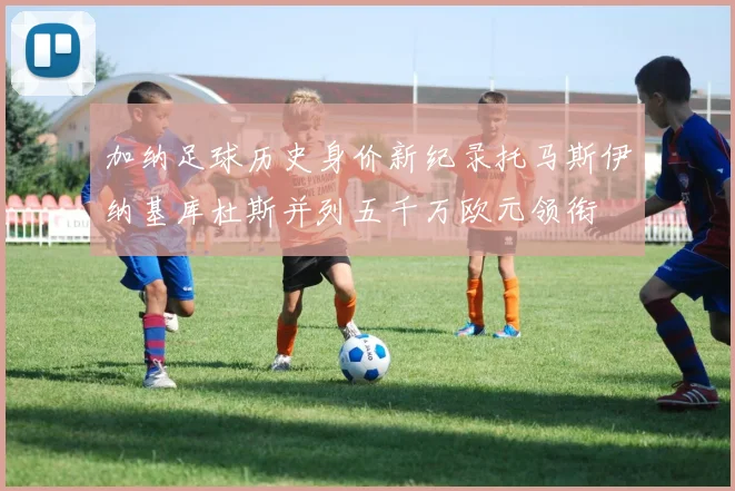 加纳足球历史身价新纪录托马斯伊纳基库杜斯并列五千万欧元领衔