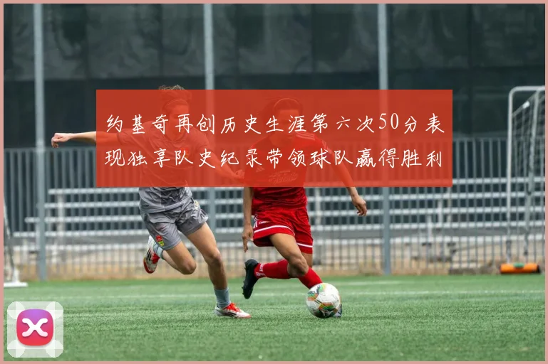 约基奇再创历史生涯第六次50分表现独享队史纪录带领球队赢得胜利