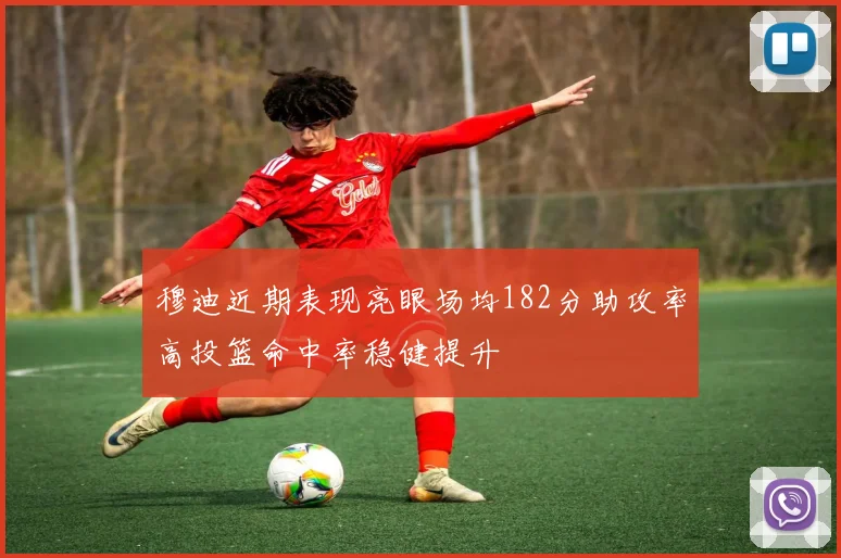 穆迪近期表现亮眼场均182分助攻率高投篮命中率稳健提升