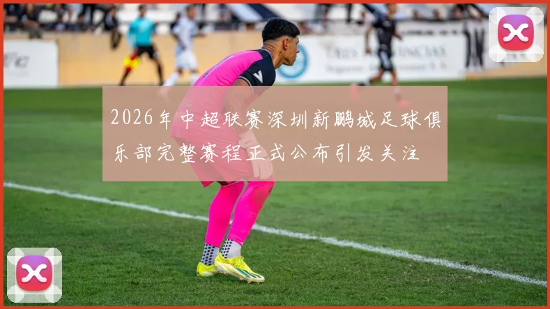 2026年中超联赛深圳新鹏城足球俱乐部完整赛程正式公布引发关注