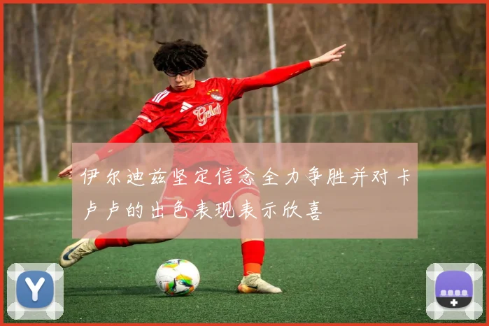 伊尔迪兹坚定信念全力争胜并对卡卢卢的出色表现表示欣喜