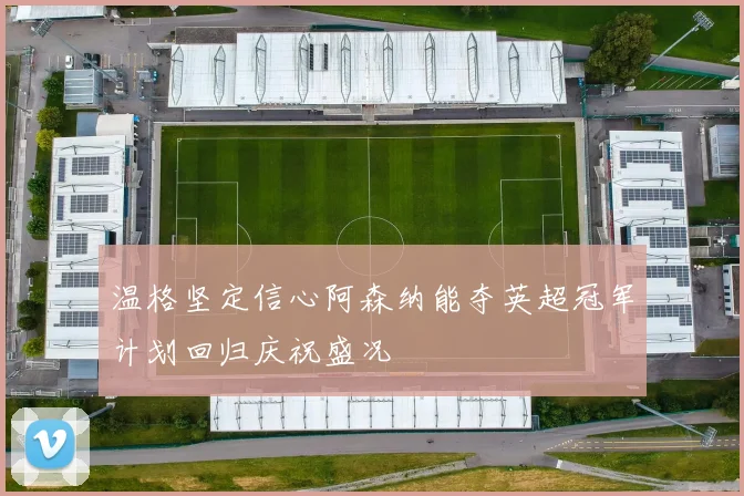 温格坚定信心阿森纳能夺英超冠军计划回归庆祝盛况