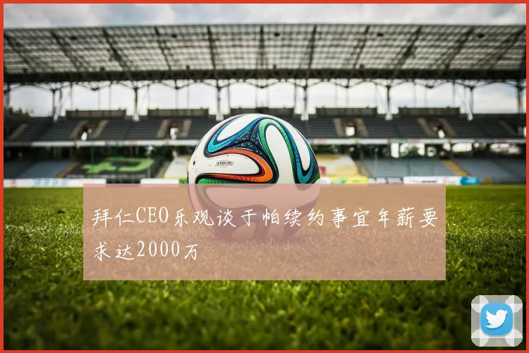 拜仁CEO乐观谈于帕续约事宜年薪要求达2000万