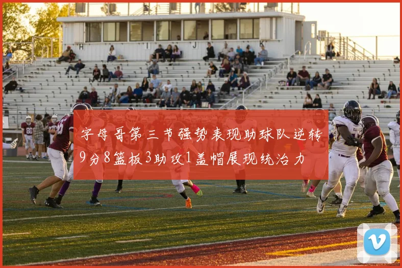 字母哥第三节强势表现助球队逆转9分8篮板3助攻1盖帽展现统治力