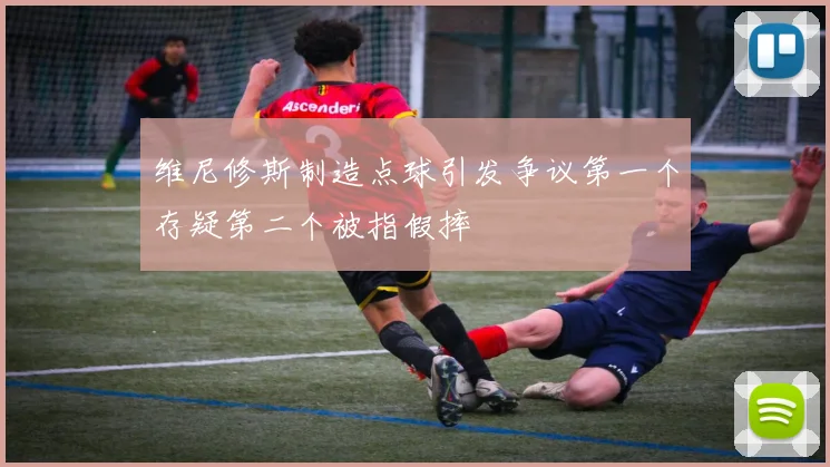维尼修斯制造点球引发争议第一个存疑第二个被指假摔