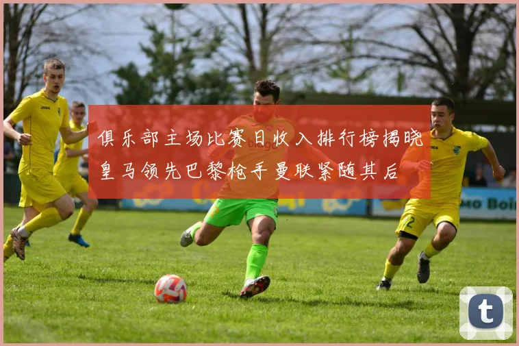 俱乐部主场比赛日收入排行榜揭晓皇马领先巴黎枪手曼联紧随其后