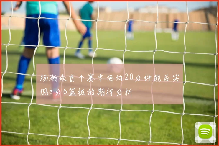 杨瀚森首个赛季场均20分钟能否实现8分6篮板的期待分析