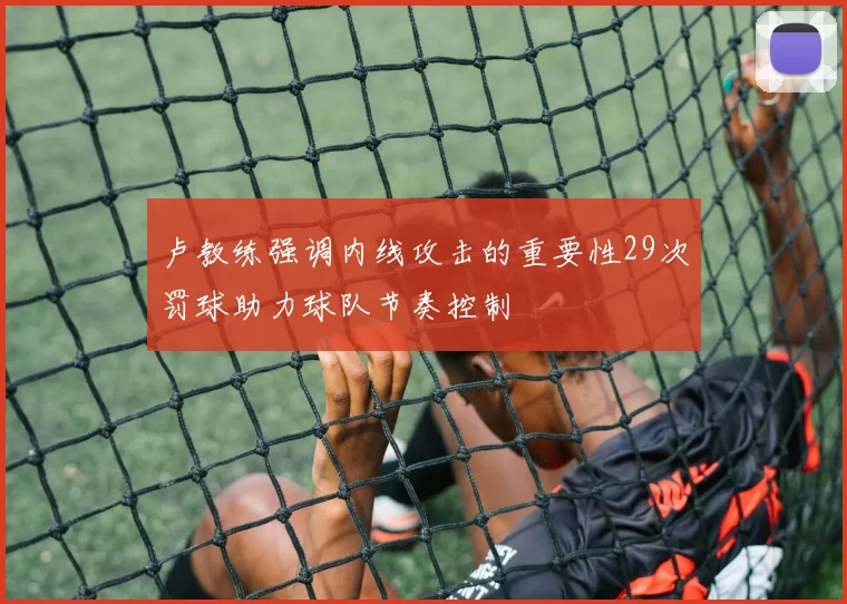 卢教练强调内线攻击的重要性29次罚球助力球队节奏控制