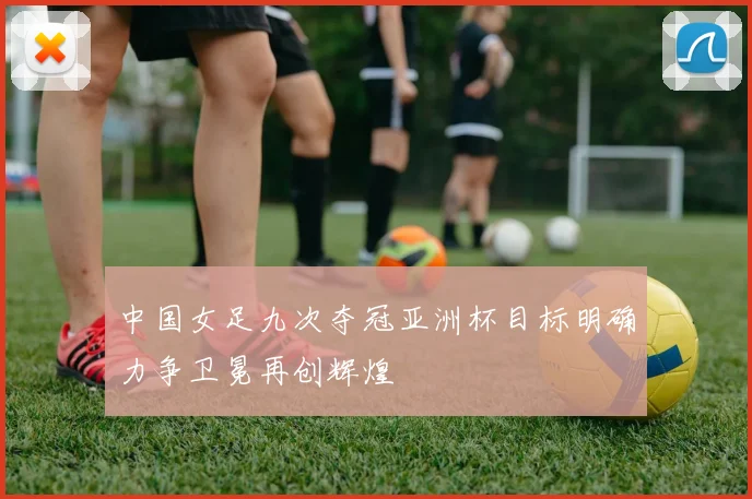 中国女足九次夺冠亚洲杯目标明确力争卫冕再创辉煌