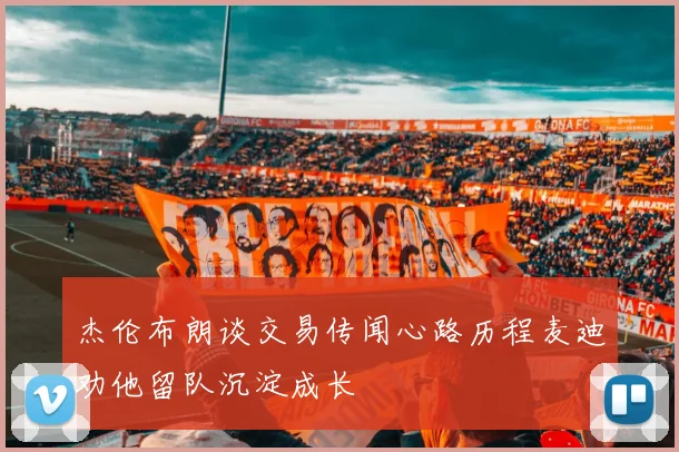 杰伦布朗谈交易传闻心路历程麦迪劝他留队沉淀成长