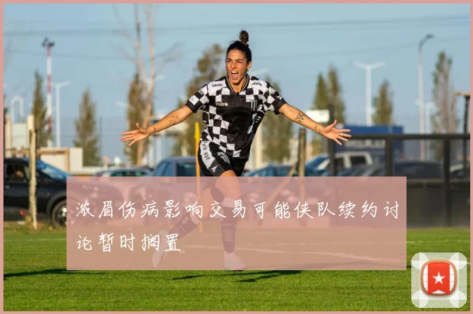 浓眉伤病影响交易可能侠队续约讨论暂时搁置