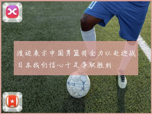 渡边表示中国男篮将全力以赴迎战日本我们信心十足争取胜利