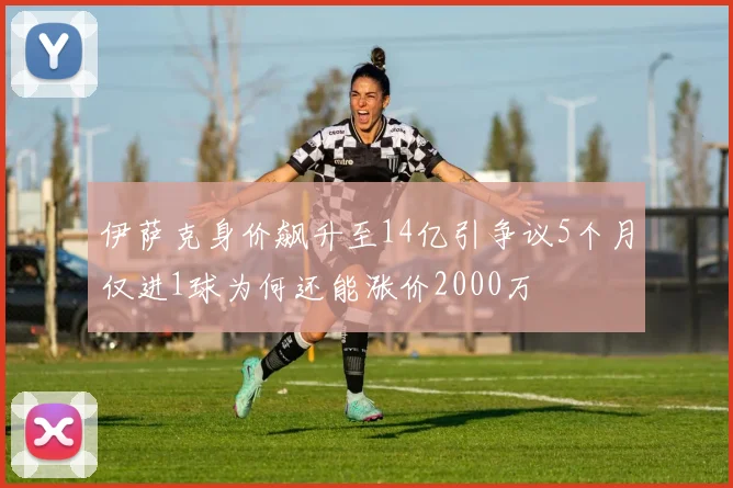伊萨克身价飙升至14亿引争议5个月仅进1球为何还能涨价2000万