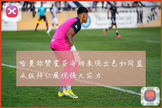 哈曼称赞霍芬海姆表现出色如同蓝衣版拜仁展现强大实力