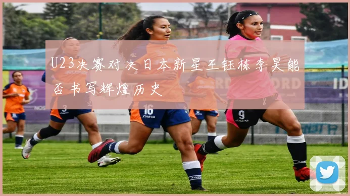 U23决赛对决日本新星王钰栋李昊能否书写辉煌历史